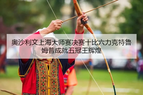 奥沙利文上海大师赛决赛十比六力克特鲁姆普成就五冠王辉煌